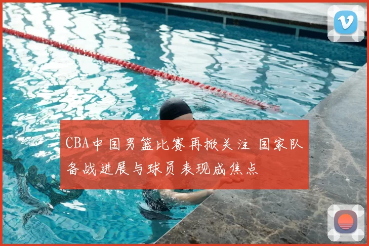 CBA中国男篮比赛再掀关注 国家队备战进展与球员表现成焦点