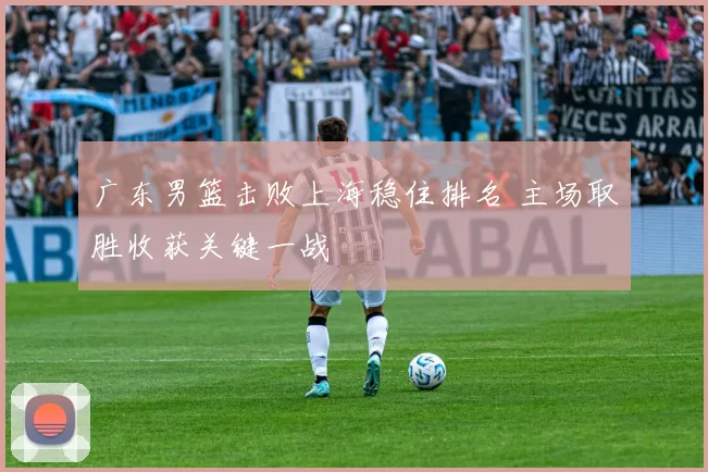 广东男篮击败上海稳住排名 主场取胜收获关键一战