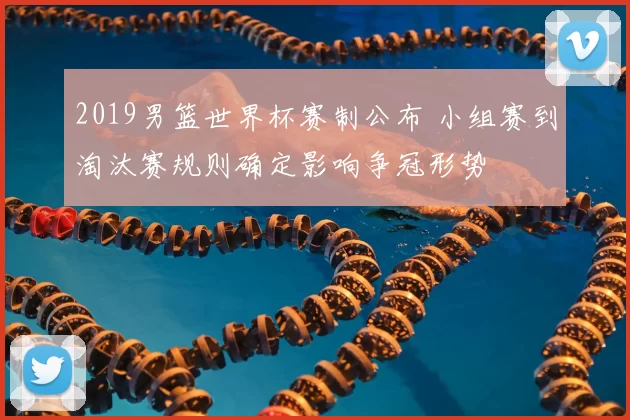 2019男篮世界杯赛制公布 小组赛到淘汰赛规则确定影响争冠形势