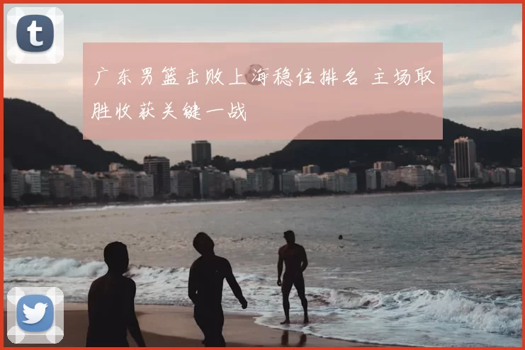 广东男篮击败上海稳住排名 主场取胜收获关键一战