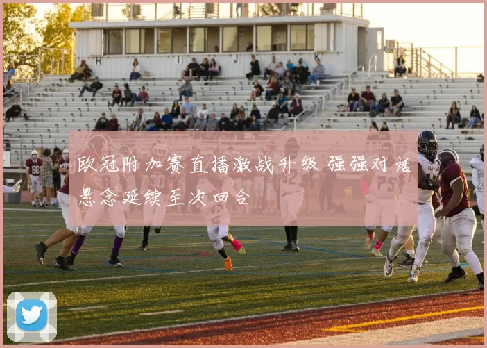 欧冠附加赛直播激战升级 强强对话悬念延续至次回合