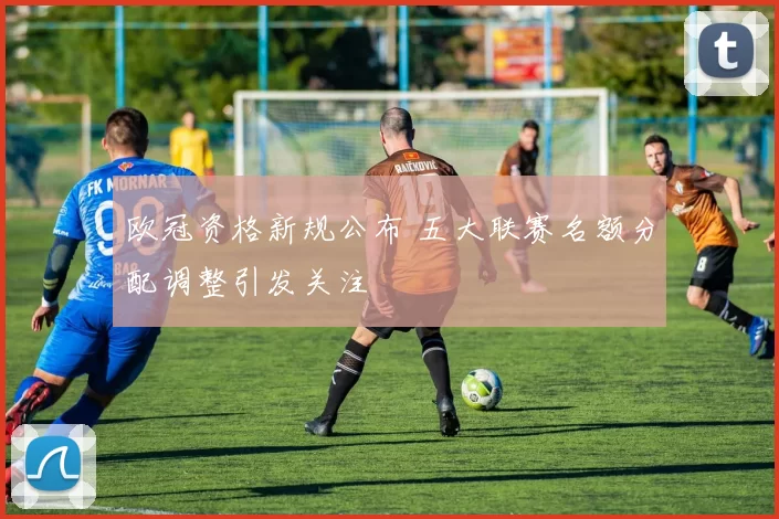 欧冠资格新规公布 五大联赛名额分配调整引发关注