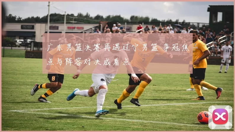 广东男篮决赛再遇辽宁男篮 争冠焦点与阵容对决成看点