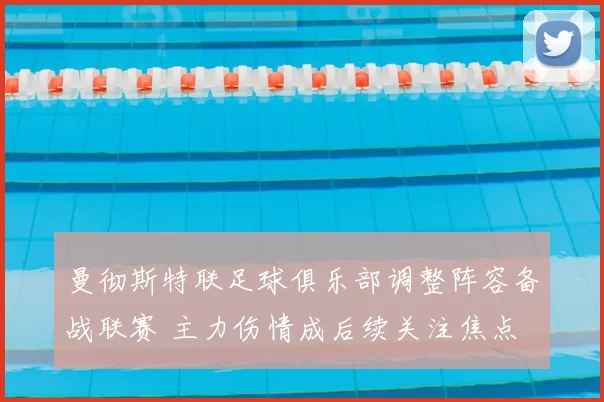 曼彻斯特联足球俱乐部调整阵容备战联赛 主力伤情成后续关注焦点