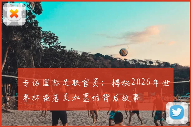 专访国际足联官员：揭秘2026年世界杯花落美加墨的背后故事