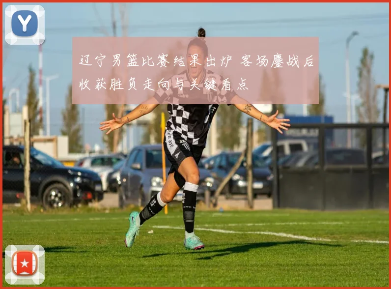 辽宁男篮比赛结果出炉 客场鏖战后收获胜负走向与关键看点