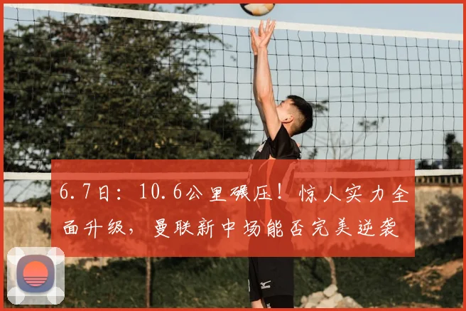 6.7日:10.6公里碾压!惊人实力全面升级,曼联新中场能否完美逆袭_加特_埃德森_比赛