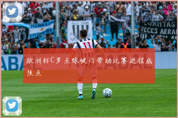 欧洲杯C罗点球破门带动比赛进程成焦点