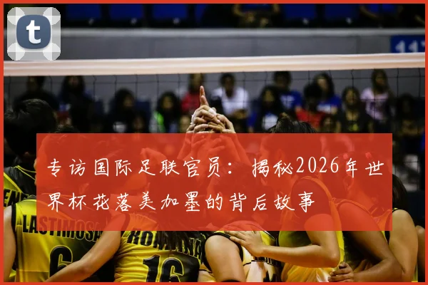 专访国际足联官员:揭秘2026年世界杯花落美加墨的背后故事