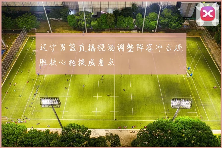 辽宁男篮直播现场调整阵容冲击连胜核心轮换成看点
