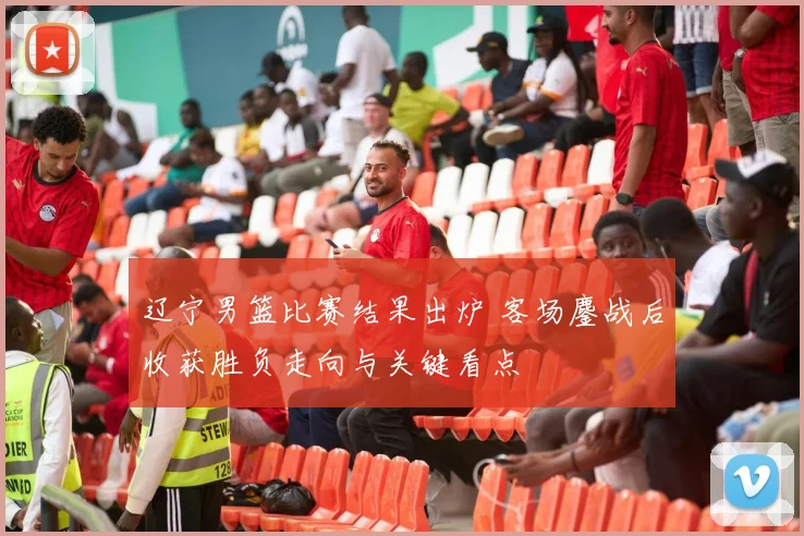 辽宁男篮比赛结果出炉 客场鏖战后收获胜负走向与关键看点