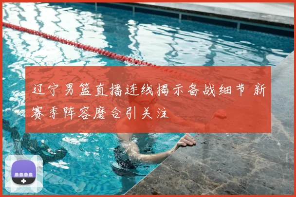 辽宁男篮直播连线揭示备战细节 新赛季阵容磨合引关注