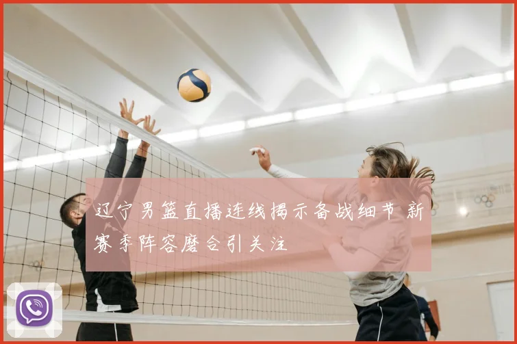 辽宁男篮直播连线揭示备战细节 新赛季阵容磨合引关注